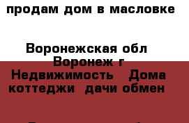продам дом в масловке - Воронежская обл., Воронеж г. Недвижимость » Дома, коттеджи, дачи обмен   . Воронежская обл.,Воронеж г.